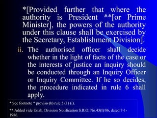 *[Provided further that where the
authority is President **[or Prime
Minister], the powers of the authority
under this clause shall be exercised by
the Secretary, Establishment Division].
ii. The authorised officer shall decide
whether in the light of facts of the case or
the interests of justice an inquiry should
be conducted through an Inquiry Officer
or Inquiry Committee. If he so decides,
the procedure indicated in rule 6 shall
apply.
* See footnote * proviso (b) rule 5 (1) (i).
** Added vide Estab. Division Notification S.R.O. No.43(I)/86, dated 7-1-
1986.
 