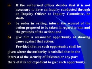 iii. If the authorised officer decides that it is not
necessary to have an inquiry conducted through
an Inquiry Officer or Inquiry Committee, he
shall-
a) by order in writing, inform the accused of the
action proposed to be taken in regard to him and
the grounds of the action; and
b) give him a reasonable opportunity of showing
cause against that action:
Provided that no such opportunity shall be
given where the authority is satisfied that in the
interest of the security of Pakistan or any part
there of it is not expedient to give such opportunity.
 