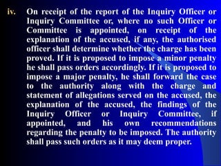 iv. On receipt of the report of the Inquiry Officer or
Inquiry Committee or, where no such Officer or
Committee is appointed, on receipt of the
explanation of the accused, if any, the authorised
officer shall determine whether the charge has been
proved. If it is proposed to impose a minor penalty
he shall pass orders accordingly. If it is proposed to
impose a major penalty, he shall forward the case
to the authority along with the charge and
statement of allegations served on the accused, the
explanation of the accused, the findings of the
Inquiry Officer or Inquiry Committee, if
appointed, and his own recommendations
regarding the penalty to be imposed. The authority
shall pass such orders as it may deem proper.
 