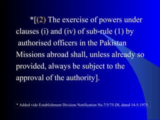 *[(2) The exercise of powers under
clauses (i) and (iv) of sub-rule (1) by
authorised officers in the Pakistan
Missions abroad shall, unless already so
provided, always be subject to the
approval of the authority].
* Added vide Establishment Division Notification No.7/5/75-DI, dated 14-5-1975.
 