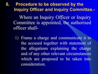 6.6. Procedure to be observed by theProcedure to be observed by the
Inquiry Officer and Inquiry Committee.-Inquiry Officer and Inquiry Committee.-
Where an Inquiry Officer or Inquiry
Committee is appointed, the authorised
officer shall-
1) Frame a charge and communicate it to
the accused together with statement of
the allegations explaining the charge
and of any other relevant circumstances
which are proposed to be taken into
consideration.
 