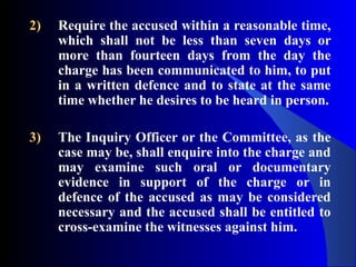 2) Require the accused within a reasonable time,
which shall not be less than seven days or
more than fourteen days from the day the
charge has been communicated to him, to put
in a written defence and to state at the same
time whether he desires to be heard in person.
3) The Inquiry Officer or the Committee, as the
case may be, shall enquire into the charge and
may examine such oral or documentary
evidence in support of the charge or in
defence of the accused as may be considered
necessary and the accused shall be entitled to
cross-examine the witnesses against him.
 