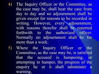 4) The Inquiry Officer or the Committee, as
the case may be, shall hear the case from
day to day and no adjournment shall be
given except for reasons to be recorded in
writing. However, every adjournment,
with reasons therefor shall be reported
forthwith to the authorized officer.
Normally no adjournment shall be for
more than a week.
5) Where the Inquiry Officer or the
Committee, as the case may be, is satisfied
that the accused is hampering, or
attempting to hamper, the progress of the
enquiry he or it shall administer a
warning,
 