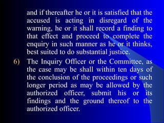 and if thereafter he or it is satisfied that the
accused is acting in disregard of the
warning, he or it shall record a finding to
that effect and proceed to complete the
enquiry in such manner as he or it thinks,
best suited to do substantial justice.
6) The Inquiry Officer or the Committee, as
the case may be shall within ten days of
the conclusion of the proceedings or such
longer period as may be allowed by the
authorized officer, submit his or its
findings and the ground thereof to the
authorized officer.
 