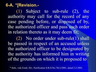 6-A.6-A. *[Revision.-*[Revision.-
(1) Subject to sub-rule (2), the
authority may call for the record of any
case pending before, or disposed of by,
the authorized officer and pass such order
in relation thereto as it may deem fit;
(2) No order under sub-rule(1) shall
be passed in respect of an accused unless
the authorized officer to be designated by
the authority has informed him in writing
of the grounds on which it is proposed to
* Subs. vide Estab. Div. Notification S.R.O.No.74(1)/2001, dated 2-2-2001.
 