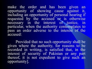 make the order and has been given an
opportunity of showing cause against it,
including an opportunity of personal hearing if
requested by the accused or is otherwise
necessary in the interest of justice, in
particular, when the authority contemplates to
pass an order adverse to the interest of the
accused:
Provided that no such opportunity shall be
given where the authority, for reasons to be
recorded in writing, is satisfied that, in the
interest of security of Pakistan or any part
thereof, it is not expedient to give such an
opportunity].
 