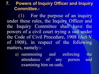 7.7. Powers of Inquiry Officer and InquiryPowers of Inquiry Officer and Inquiry
Committee.-Committee.-
(1) For the purpose of an inquiry
under these rules, the Inquiry Officer and
the Inquiry Committee shall have the
powers of a civil court trying a suit under
the Code of Civil Procedure, 1908 (Act V
of 1908), in respect of the following
matters, namely:-
a) summoning and enforcing the
attendance of any person and
examining him on oath;
 