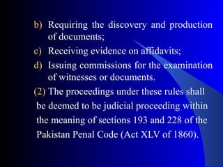 b) Requiring the discovery and production
of documents;
c) Receiving evidence on affidavits;
d) Issuing commissions for the examination
of witnesses or documents.
(2) The proceedings under these rules shall
be deemed to be judicial proceeding within
the meaning of sections 193 and 228 of the
Pakistan Penal Code (Act XLV of 1860).
 