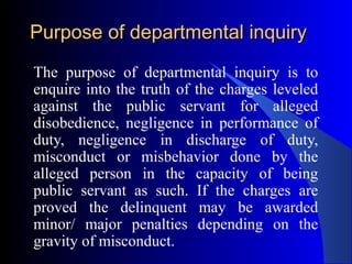 Purpose of departmental inquiryPurpose of departmental inquiry
The purpose of departmental inquiry is to
enquire into the truth of the charges leveled
against the public servant for alleged
disobedience, negligence in performance of
duty, negligence in discharge of duty,
misconduct or misbehavior done by the
alleged person in the capacity of being
public servant as such. If the charges are
proved the delinquent may be awarded
minor/ major penalties depending on the
gravity of misconduct.
 