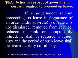 *[8-A. Action in respect of government*[8-A. Action in respect of government
servant required to proceed on leave.-servant required to proceed on leave.-
If a government servant
proceeding on leave in pursuance of
an order under sub-rule(1) of rule 5 is
not dismissed, removed from service,
reduced in rank or compulsorily
retired, he shall be required to rejoin
duty and the period of such leave shall
be treated as duty on full pay].
* Added vide Estab. Div. Notification .2/14/73-DI, dated 12-3-1975.
 