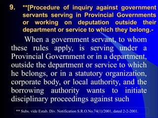 9.9. **[Procedure of inquiry against government**[Procedure of inquiry against government
servants serving in Provincial Governmentsservants serving in Provincial Governments
or working on deputation outside theiror working on deputation outside their
department or service to which they belong.-department or service to which they belong.-
When a government servant, to whom
these rules apply, is serving under a
Provincial Government or in a department,
outside the department or service to which
he belongs, or in a statutory organization,
corporate body, or local authority, and the
borrowing authority wants to initiate
disciplinary proceedings against such
** Subs. vide Estab. Div. Notification S.R.O.No.74(1)/2001, dated 2-2-2001.
 