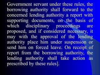 Government servant under these rules, the
borrowing authority shall forward to the
concerned lending authority a report with
supporting documents, on the basis of
which disciplinary proceedings are
proposed, and if considered necessary, it
may with the approval of the lending
authority place him under suspension or
send him on forced leave. On receipt of
report from the borrowing authority, the
lending authority shall take action as
prescribed by these rules].
 
