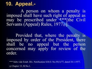 10. Appeal.-10. Appeal.-
A person on whom a penalty is
imposed shall have such right of appeal as
may be prescribed under ***[the Civil
Servants (Appeal) Rules, 1977@]:
Provided that, where the penalty is
imposed by order of the President, there
shall be no appeal but the person
concerned may apply for review of the
order.
*** Subs vide Estab. Div. Notification S.R.O. No.55(1)/77, dated 18-1-1977.
@ Chapter 13, Sl.No.1.
 