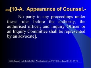 @@@@[10-A. Appearance of Counsel.-[10-A. Appearance of Counsel.-
No party to any proceedings under
these rules before the authority, the
authorised officer, and Inquiry Officer or
an Inquiry Committee shall be represented
by an advocate].
@@ Added vide Estab. Div. Notification No.7/3/74-D.I, dated 14-11-1974.
 