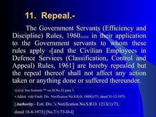 11. Repeal.-11. Repeal.-
The Government Servants (Efficiency and
Discipline) Rules, 1960@@@ in their application
to the Government servants to whom these
rules apply #[and the Civilian Employees in
Defence Services (Classification, Control and
Appeal) Rules, 1961] are hereby repealed but
the repeal thereof shall not affect any action
taken or anything done or suffered thereunder.
@@@ See footnote ** on Sl.No.52 para 3.
# Added vide Estab. Div. Notification No.S.R.O. 1809(i)/73, dated 31-12-1973.
[Authority.- Estt. Div.’s Notification No.S.R.O. 1213(1)/73,
dated 18-8-1973] [No.7/1/73-D-I]
 