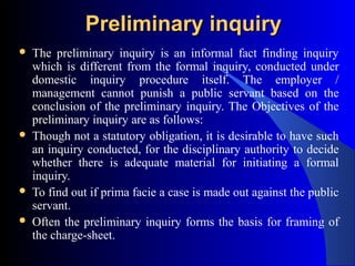 Preliminary inquiryPreliminary inquiry
 The preliminary inquiry is an informal fact finding inquiry
which is different from the formal inquiry, conducted under
domestic inquiry procedure itself. The employer /
management cannot punish a public servant based on the
conclusion of the preliminary inquiry. The Objectives of the
preliminary inquiry are as follows:
 Though not a statutory obligation, it is desirable to have such
an inquiry conducted, for the disciplinary authority to decide
whether there is adequate material for initiating a formal
inquiry.
 To find out if prima facie a case is made out against the public
servant.
 Often the preliminary inquiry forms the basis for framing of
the charge-sheet.
 