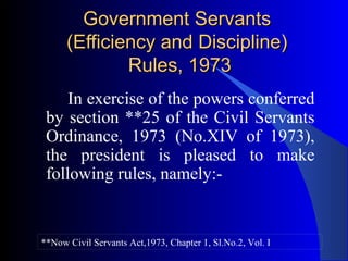 Government ServantsGovernment Servants
(Efficiency and Discipline)(Efficiency and Discipline)
Rules, 1973Rules, 1973
In exercise of the powers conferred
by section **25 of the Civil Servants
Ordinance, 1973 (No.XIV of 1973),
the president is pleased to make
following rules, namely:-
**Now Civil Servants Act,1973, Chapter 1, Sl.No.2, Vol. I
 