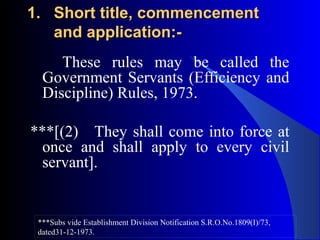 1.1. Short title, commencementShort title, commencement
and application:-and application:-
These rules may be called the
Government Servants (Efficiency and
Discipline) Rules, 1973.
***[(2) They shall come into force at
once and shall apply to every civil
servant].
***Subs vide Establishment Division Notification S.R.O.No.1809(I)/73,
dated31-12-1973.
 