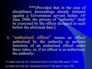 ***[Provided that in the case of
disciplinary proceedings already initiated
against a Government servant before 14th
June 2000, the powers of “authority” shall
be exercised by the officer designed as such
before the aforesaid date:]
3) “authorised officer” means an officer
authorised by the authority to perform
functions of an authorised officer under
these rules@ or, if no officer is so authorised,
the authority;
***Added vide Estb. Div. Notification S.R.O..No.470(I)/2000, dated 7-7-2000.
@ Added vide Estab. Div. Notification No.4/2/77-DI, dated 3rd
July, 1978.
 