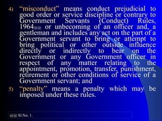 4) “misconduct” means conduct prejudicial to
good order or service discipline or contrary to
Government Servants (Conduct) Rules,
1964@@ or unbecoming of an officer and, a
gentleman and includes any act on the part of a
Government servant to bring or attempt to
bring political or other outside influence
directly or indirectly to bear on the
Government or any Government officer in
respect of any matter relating to the
appointment, promotion, transfer, punishment,
retirement or other conditions of service of a
Government servant; and
5) “penalty” means a penalty which may be
imposed under these rules.
@@ Sl.No. 1.
 
