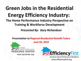 Green Jobs in the Residential Energy Efficiency Industry:  The Home Performance Industry Perspective on Training & Workforce Development Presented By:  Gary Richardson Presentation to  Regional Residential Retrofit Tulare June 02, 2010 www.hprcenter.org www.efficiencyfirst.org 