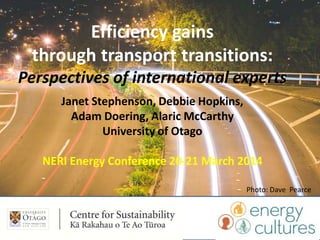 Efficiency gains
through transport transitions:
Perspectives of international experts
Janet Stephenson, Debbie Hopkins,
Adam Doering, Alaric McCarthy
University of Otago
NERI Energy Conference 20-21 March 2014
Photo: Dave Pearce
 