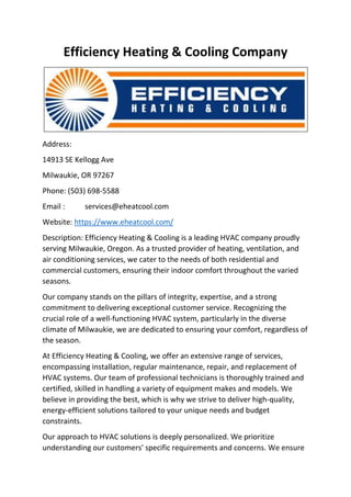 Efficiency Heating & Cooling Company
Address:
14913 SE Kellogg Ave
Milwaukie, OR 97267
Phone: (503) 698-5588
Email : services@eheatcool.com
Website: https://www.eheatcool.com/
Description: Efficiency Heating & Cooling is a leading HVAC company proudly
serving Milwaukie, Oregon. As a trusted provider of heating, ventilation, and
air conditioning services, we cater to the needs of both residential and
commercial customers, ensuring their indoor comfort throughout the varied
seasons.
Our company stands on the pillars of integrity, expertise, and a strong
commitment to delivering exceptional customer service. Recognizing the
crucial role of a well-functioning HVAC system, particularly in the diverse
climate of Milwaukie, we are dedicated to ensuring your comfort, regardless of
the season.
At Efficiency Heating & Cooling, we offer an extensive range of services,
encompassing installation, regular maintenance, repair, and replacement of
HVAC systems. Our team of professional technicians is thoroughly trained and
certified, skilled in handling a variety of equipment makes and models. We
believe in providing the best, which is why we strive to deliver high-quality,
energy-efficient solutions tailored to your unique needs and budget
constraints.
Our approach to HVAC solutions is deeply personalized. We prioritize
understanding our customers' specific requirements and concerns. We ensure
 