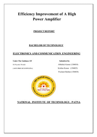 Efficiency Improvement of A High
Power Amplifier
PROJECTREPORT
BACHELOR OF TECHNOLOGY
ELECTRONICS AND COMMUNICATION ENGINEERING
Under The Guidance Of Submitted by
Dr.Priyanka Mondal Abhishek Kumar (1304010)
[ ASST. PROF. ECE-NITPATNA ] Krishna Kumar (1304035)
Prashant Shekhar (1304038)
NATIONAL INSTITUTE OF TECHNOLOGY, PATNA
 