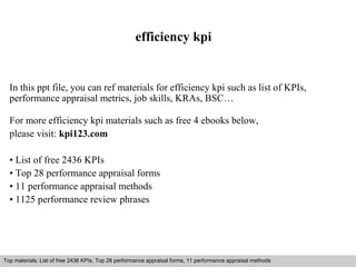 efficiency kpi 
In this ppt file, you can ref materials for efficiency kpi such as list of KPIs, 
performance appraisal metrics, job skills, KRAs, BSC… 
For more efficiency kpi materials such as free 4 ebooks below, 
please visit: kpi123.com 
• List of free 2436 KPIs 
• Top 28 performance appraisal forms 
• 11 performance appraisal methods 
• 1125 performance review phrases 
Top materials: List of free 2436 KPIs, Top 28 performance appraisal forms, 11 performance appraisal methods 
Interview questions and answers – free download/ pdf and ppt file 
 