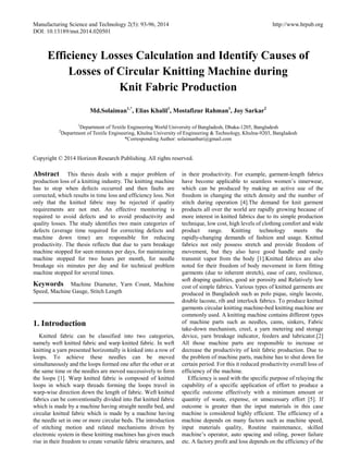 Manufacturing Science and Technology 2(5): 93-96, 2014 http://www.hrpub.org 
DOI: 10.13189/mst.2014.020501 
Efficiency Losses Calculation and Identify Causes of Losses of Circular Knitting Machine during 
Knit Fabric Production 
Md.Solaiman1,*, Elias Khalil1, Mostafizur Rahman1, Joy Sarkar2 
1Department of Textile Engineering World University of Bangladesh, Dhaka-1205, Bangladesh 
2Department of Textile Engineering, Khulna University of Engineering & Technology, Khulna-9203, Bangladesh 
*Corresponding Author: solaimanbari@gmail.com 
Copyright © 2014 Horizon Research Publishing. All rights reserved. 
Abstract This thesis deals with a major problem of production loss of a knitting industry. The knitting machine has to stop when defects occurred and then faults are corrected, which results in time loss and efficiency loss. Not only that the knitted fabric may be rejected if quality requirements are not met. An effective monitoring is required to avoid defects and to avoid productivity and quality losses. The study identifies two main categories of defects (average time required for correcting defects and machine down time) are responsible for reducing productivity. The thesis reflects that due to yarn breakage machine stopped for seen minutes per days, for maintaining machine stopped for two hours per month, for needle breakage six minutes per day and for technical problem machine stopped for several times. 
Keywords Machine Diameter, Yarn Count, Machine Speed, Machine Gauge, Stitch Length 
1. Introduction 
Knitted fabric can be classified into two categories, namely weft knitted fabric and warp knitted fabric. In weft knitting a yarn presented horizontally is kinked into a row of loops. To achieve these needles can be moved simultaneously and the loops formed one after the other or at the same time or the needles are moved successively to form the loops [1]. Warp knitted fabric is composed of knitted loops in which warp threads forming the loops travel in warp-wise direction down the length of fabric. Weft knitted fabrics can be conventionally divided into flat knitted fabric which is made by a machine having straight needle bed, and circular knitted fabric which is made by a machine having the needle set in one or more circular beds. The introduction of stitching motion and related mechanisms driven by electronic system in these knitting machines has given much rise in their freedom to create versatile fabric structures, and in their productivity. For example, garment-length fabrics have become applicable to seamless women’s innerwear, which can be produced by making an active use of the freedom in changing the stitch density and the number of stitch during operation [4].The demand for knit garment products all over the world are rapidly growing because of more interest in knitted fabrics due to its simple production technique, low cost, high levels of clothing comfort and wide product range. Knitting technology meets the rapidly-changing demands of fashion and usage. Knitted fabrics not only possess stretch and provide freedom of movement, but they also have good handle and easily transmit vapor from the body [1].Knitted fabrics are also noted for their freedom of body movement in form fitting garments (due to inherent stretch), ease of care, resilience, soft draping qualities, good air porosity and Relatively low cost of simple fabrics. Various types of knitted garments are produced in Bangladesh such as polo pique, single lacoste, double lacoste, rib and interlock fabrics. To produce knitted garments circular knitting machine-bed knitting machine are commonly used. A knitting machine contains different types of machine parts such as needles, cams, sinkers, Fabric take-down mechanism, creel, a yarn metering and storage device, yarn breakage indicator, feeders and lubricator.[2] All those machine parts are responsible to increase or decrease the productivity of knit fabric production. Due to the problem of machine parts, machine has to shut down for certain period. For this it reduced productivity overall loss of efficiency of the machine. 
Efficiency is used with the specific purpose of relaying the capability of a specific application of effort to produce a specific outcome effectively with a minimum amount or quantity of waste, expense, or unnecessary effort [5]. If outcome is greater than the input materials in this case machine is considered highly efficient. The efficiency of a machine depends on many factors such as machine speed, input materials quality, Routine maintenance, skilled machine’s operator, auto spacing and oiling, power failure etc. A factory profit and loss depends on the efficiency of the  