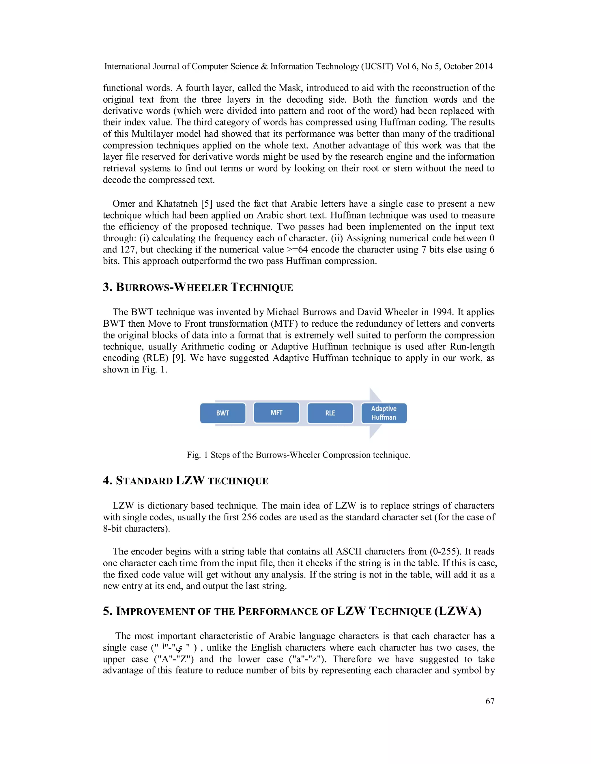 International Journal of Computer Science & Information Technology (IJCSIT) Vol 6, No 5, October 2014 
functional words. A fourth layer, called the Mask, introduced to aid with the reconstruction of the 
original text from the three layers in the decoding side. Both the function words and the 
derivative words (which were divided into pattern and root of the word) had been replaced with 
their index value. The third category of words has compressed using Huffman coding. The results 
of this Multilayer model had showed that its performance was better than many of the traditional 
compression techniques applied on the whole text. Another advantage of this work was that the 
layer file reserved for derivative words might be used by the research engine and the information 
retrieval systems to find out terms or word by looking on their root or stem without the need to 
decode the compressed text. 
Omer and Khatatneh [5] used the fact that Arabic letters have a single case to present a new 
technique which had been applied on Arabic short text. Huffman technique was used to measure 
the efficiency of the proposed technique. Two passes had been implemented on the input text 
through: (i) calculating the frequency each of character. (ii) Assigning numerical code between 0 
and 127, but checking if the numerical value >=64 encode the character using 7 bits else using 6 
bits. This approach outperformd the two pass Huffman compression. 
3. BURROWS-WHEELER TECHNIQUE 
The BWT technique was invented by Michael Burrows and David Wheeler in 1994. It applies 
BWT then Move to Front transformation (MTF) to reduce the redundancy of letters and converts 
the original blocks of data into a format that is extremely well suited to perform the compression 
technique, usually Arithmetic coding or Adaptive Huffman technique is used after Run-length 
encoding (RLE) [9]. We have suggested Adaptive Huffman technique to apply in our work, as 
shown in Fig. 1. 
67 
Fig. 1 Steps of the Burrows-Wheeler Compression technique. 
4. STANDARD LZW TECHNIQUE 
LZW is dictionary based technique. The main idea of LZW is to replace strings of characters 
with single codes, usually the first 256 codes are used as the standard character set (for the case of 
8-bit characters). 
The encoder begins with a string table that contains all ASCII characters from (0-255). It reads 
one character each time from the input file, then it checks if the string is in the table. If this is case, 
the fixed code value will get without any analysis. If the string is not in the table, will add it as a 
new entry at its end, and output the last string. 
5. IMPROVEMENT OF THE PERFORMANCE OF LZW TECHNIQUE (LZWA) 
The most important characteristic of Arabic language characters is that each character has a 
single case (" ي"-"أ " ) , unlike the English characters where each character has two cases, the 
upper case ("A"-"Z") and the lower case ("a"-"z"). Therefore we have suggested to take 
advantage of this feature to reduce number of bits by representing each character and symbol by 
 