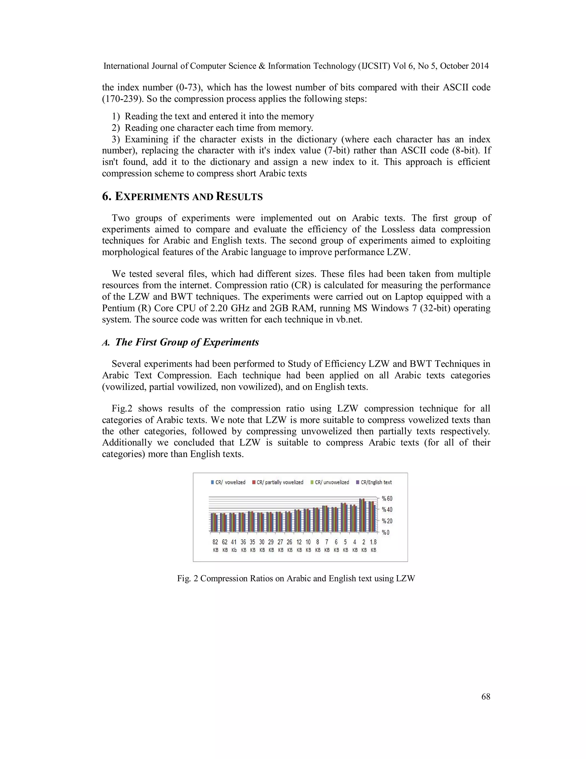 International Journal of Computer Science & Information Technology (IJCSIT) Vol 6, No 5, October 2014 
the index number (0-73), which has the lowest number of bits compared with their ASCII code 
(170-239). So the compression process applies the following steps: 
1) Reading the text and entered it into the memory 
2) Reading one character each time from memory. 
3) Examining if the character exists in the dictionary (where each character has an index 
number), replacing the character with it's index value (7-bit) rather than ASCII code (8-bit). If 
isn't found, add it to the dictionary and assign a new index to it. This approach is efficient 
compression scheme to compress short Arabic texts 
6. EXPERIMENTS AND RESULTS 
Two groups of experiments were implemented out on Arabic texts. The first group of 
experiments aimed to compare and evaluate the efficiency of the Lossless data compression 
techniques for Arabic and English texts. The second group of experiments aimed to exploiting 
morphological features of the Arabic language to improve performance LZW. 
We tested several files, which had different sizes. These files had been taken from multiple 
resources from the internet. Compression ratio (CR) is calculated for measuring the performance 
of the LZW and BWT techniques. The experiments were carried out on Laptop equipped with a 
Pentium (R) Core CPU of 2.20 GHz and 2GB RAM, running MS Windows 7 (32-bit) operating 
system. The source code was written for each technique in vb.net. 
A. The First Group of Experiments 
Several experiments had been performed to Study of Efficiency LZW and BWT Techniques in 
Arabic Text Compression. Each technique had been applied on all Arabic texts categories 
(vowilized, partial vowilized, non vowilized), and on English texts. 
Fig.2 shows results of the compression ratio using LZW compression technique for all 
categories of Arabic texts. We note that LZW is more suitable to compress vowelized texts than 
the other categories, followed by compressing unvowelized then partially texts respectively. 
Additionally we concluded that LZW is suitable to compress Arabic texts (for all of their 
categories) more than English texts. 
68 
Fig. 2 Compression Ratios on Arabic and English text using LZW 
 