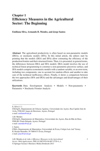 Chapter 1
Efﬁciency Measures in the Agricultural
Sector: The Beginning
Emiliana Silva, Armando B. Mendes, and Jorge Santos
Abstract The agricultural productivity is often based on non-parametric models
(DEA), or stochastic models (SFA). In this initial article, the editors start by
pointing that the models (DEA and SFA) allow estimating the efﬁciency of the
production frontier and their structural forms. Then, it is presented, in general terms,
the differences between DEA and SFA models: DEA model involves the use of
technical linear programming to construct a non-parametric piecewise surface, and
SFA models comprise econometric models with a random variable, or an error term,
including two components: one to account for random effects and another to take
care of the technical inefﬁciency effects. Finally, it shows a comparison between
the two approaches (SFA and DEA) and the advantages and disadvantages of their
utilizations.
Keywords Data Envelopment Analysis • Models • Non-parametric •
Parametric • Stochastic Frontier Analysis
E. Silva ( )
CEEAplA, Departamento de Ciˆencias Agr´arias, Universidade dos Ac¸ores, Rua Capit˜ao Jo˜ao de
´Avila, 9700-042 Angra do Hero´ısmo, Ac¸ores, Portugal
e-mail: emiliana@uac.pt
A.B. Mendes
CEEAplA, Departamento de Matem´atica, Universidade dos Ac¸ores, Rua da M˜ae de Deus,
9500-801 Ponta Delgada, Ac¸ores, Portugal
e-mail: amendes@uac.pt
J. Santos
CIMA, Departamento de Matem´atica, Universidade de ´Evora, Col´egio Lu´ıs Antº Verney
R. Rom˜ao Ramalho, 59 7000-671 ´Evora, Portugal
e-mail: jmas@uevora.pt
A.B. Mendes et al. (eds.), Efﬁciency Measures in the Agricultural
Sector: With Applications, DOI 10.1007/978-94-007-5739-4 1,
© Springer ScienceCBusiness Media Dordrecht 2013
3
 