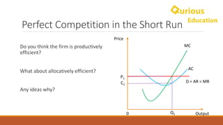 Perfect	Competition	in	the	Short	Run
Do	you	think	the	firm	is	productively	
efficient?
What	about	allocatively efficient?
Any	ideas	why?
Price
Output0
MC
AC
D	=	AR	=	MR
P1
Q1
C1
 