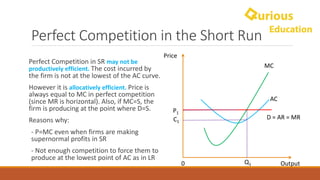 Perfect	Competition	in	the	Short	Run
Perfect	Competition	in	SR	may	not	be	
productively	efficient. The	cost	incurred	by	
the	firm	is	not	at	the	lowest	of	the	AC	curve.
However	it	is	allocatively efficient.	Price	is	
always	equal	to	MC	in	perfect	competition	
(since	MR	is	horizontal).	Also,	if	MC=S,	the	
firm	is	producing	at	the	point	where	D=S.
Reasons	why:
- P=MC	even	when	firms	are	making	
supernormal	profits	in	SR
- Not	enough	competition	to	force	them	to	
produce	at	the	lowest	point	of	AC	as	in	LR
Price
Output0
MC
AC
D	=	AR	=	MR
P1
Q1
C1
 