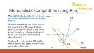 Monopolistic	Competition	(Long-Run)
AR
MR
Price
Output0
MC
AC
Monopolistic	Competition	in	LR	is	also	
not	productively	efficient	nor	allocatively
efficient.
The	cost	incurred	by	the	firm	is	not	at	
the	lowest	of	the	AC	curve.	Instead	
production	always	occurs	at	the	point	
where	the	AC	curve	is	always	tangent	
to	AR	such	that	the	firm	is	making	
normal	profits.
Similarly,	P	is	not	equal	to	MC	as	the	
firm	produces	at	a	profit	maximization	
point	where	MC=MR.
P1=C1
 