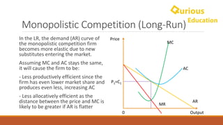 Monopolistic	Competition	(Long-Run)
AR
MR
Price
Output0
MC
AC
In	the	LR,	the	demand	(AR)	curve	of	
the	monopolistic	competition	firm	
becomes	more	elastic	due	to	new	
substitutes	entering	the	market.	
Assuming	MC	and	AC	stays	the	same,	
it	will	cause	the	firm	to	be:
- Less	productively	efficient	since	the	
firm	has	even	lower	market	share	and	
produces	even	less,	increasing	AC
- Less	allocatively efficient	as	the	
distance	between	the	price	and	MC	is	
likely	to	be	greater	if	AR	is	flatter
P1=C1
 