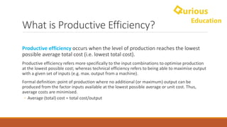 What	is	Productive	Efficiency?
Productive	efficiency	occurs	when	the	level	of	production	reaches	the	lowest	
possible	average	total	cost	(i.e.	lowest	total	cost).	
Productive	efficiency	refers	more	specifically	to	the	input	combinations	to	optimise	production	
at	the	lowest	possible	cost;	whereas	technical	efficiency	refers	to	being	able	to	maximise	output	
with	a	given	set	of	inputs	(e.g.	max.	output	from	a	machine).
Formal	definition:	point	of	production	where	no	additional	(or	maximum)	output	can	be	
produced	from	the	factor	inputs	available	at	the	lowest	possible	average	or	unit	cost.	Thus,	
average	costs	are	minimised.
◦ Average	(total)	cost	=	total	cost/output
 