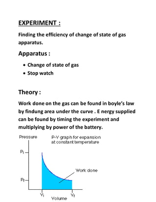 EXPERIMENT :
Finding the efficiency of change of state of gas
apparatus.
Apparatus :
 Change of state of gas
 Stop watch
Theory :
Work done on the gas can be found in boyle’s law
by findung area under the curve . E nergy supplied
can be found by timing the experiment and
multiplying by power of the battery.
 