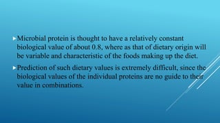 Microbial protein is thought to have a relatively constant
biological value of about 0.8, where as that of dietary origin will
be variable and characteristic of the foods making up the diet.
Prediction of such dietary values is extremely difficult, since the
biological values of the individual proteins are no guide to their
value in combinations.
 