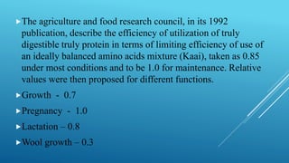 The agriculture and food research council, in its 1992
publication, describe the efficiency of utilization of truly
digestible truly protein in terms of limiting efficiency of use of
an ideally balanced amino acids mixture (Kaai), taken as 0.85
under most conditions and to be 1.0 for maintenance. Relative
values were then proposed for different functions.
Growth - 0.7
Pregnancy - 1.0
Lactation – 0.8
Wool growth – 0.3
 