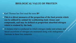 BIOLOGICAL VALUE OF PROTEIN
Karl Thomas has first used the term BV
This is a direct measures of the proportion of the food protein which
can be utilized by animal for synthesizing body tissues and
compounds, and may be defined as proportion absorbed nitrogen
which is retained by the body
 A balance trial is conducted in which nitrogen intake and urinary and
faecal excretions of nitrogen are measured along with endogenous
fractions in these two materials
 