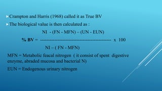 Crampton and Harris (1968) called it as True BV
The biological value is then calculated as :
NI - (FN - MFN) – (UN - EUN)
% BV = --------------------------------------------- x 100
NI – ( FN - MFN)
MFN = Metabolic feacal nitrogen ( it consist of spent digestive
enzyme, abraded mucosa and bacterial N)
EUN = Endogenous urinary nitrogen
 