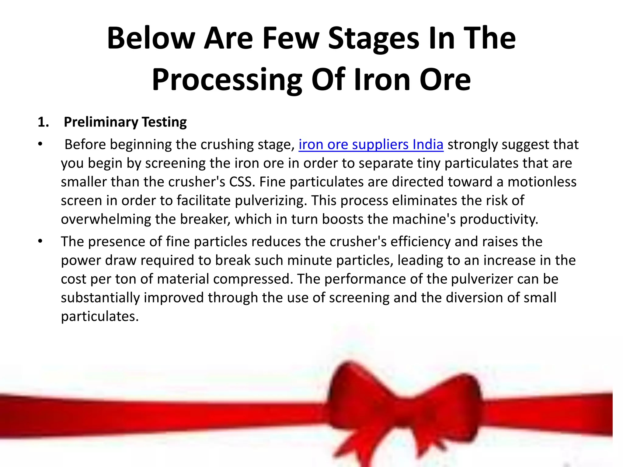 Below Are Few Stages In The
Processing Of Iron Ore
1. Preliminary Testing
• Before beginning the crushing stage, iron ore suppliers India strongly suggest that
you begin by screening the iron ore in order to separate tiny particulates that are
smaller than the crusher's CSS. Fine particulates are directed toward a motionless
screen in order to facilitate pulverizing. This process eliminates the risk of
overwhelming the breaker, which in turn boosts the machine's productivity.
• The presence of fine particles reduces the crusher's efficiency and raises the
power draw required to break such minute particles, leading to an increase in the
cost per ton of material compressed. The performance of the pulverizer can be
substantially improved through the use of screening and the diversion of small
particulates.
 