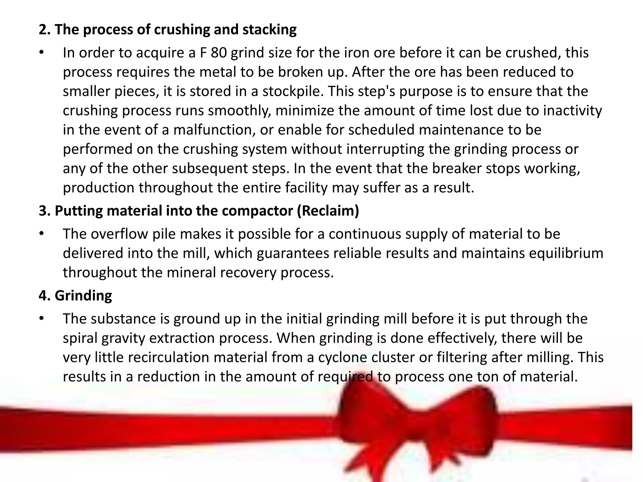 2. The process of crushing and stacking
• In order to acquire a F 80 grind size for the iron ore before it can be crushed, this
process requires the metal to be broken up. After the ore has been reduced to
smaller pieces, it is stored in a stockpile. This step's purpose is to ensure that the
crushing process runs smoothly, minimize the amount of time lost due to inactivity
in the event of a malfunction, or enable for scheduled maintenance to be
performed on the crushing system without interrupting the grinding process or
any of the other subsequent steps. In the event that the breaker stops working,
production throughout the entire facility may suffer as a result.
3. Putting material into the compactor (Reclaim)
• The overflow pile makes it possible for a continuous supply of material to be
delivered into the mill, which guarantees reliable results and maintains equilibrium
throughout the mineral recovery process.
4. Grinding
• The substance is ground up in the initial grinding mill before it is put through the
spiral gravity extraction process. When grinding is done effectively, there will be
very little recirculation material from a cyclone cluster or filtering after milling. This
results in a reduction in the amount of required to process one ton of material.
 