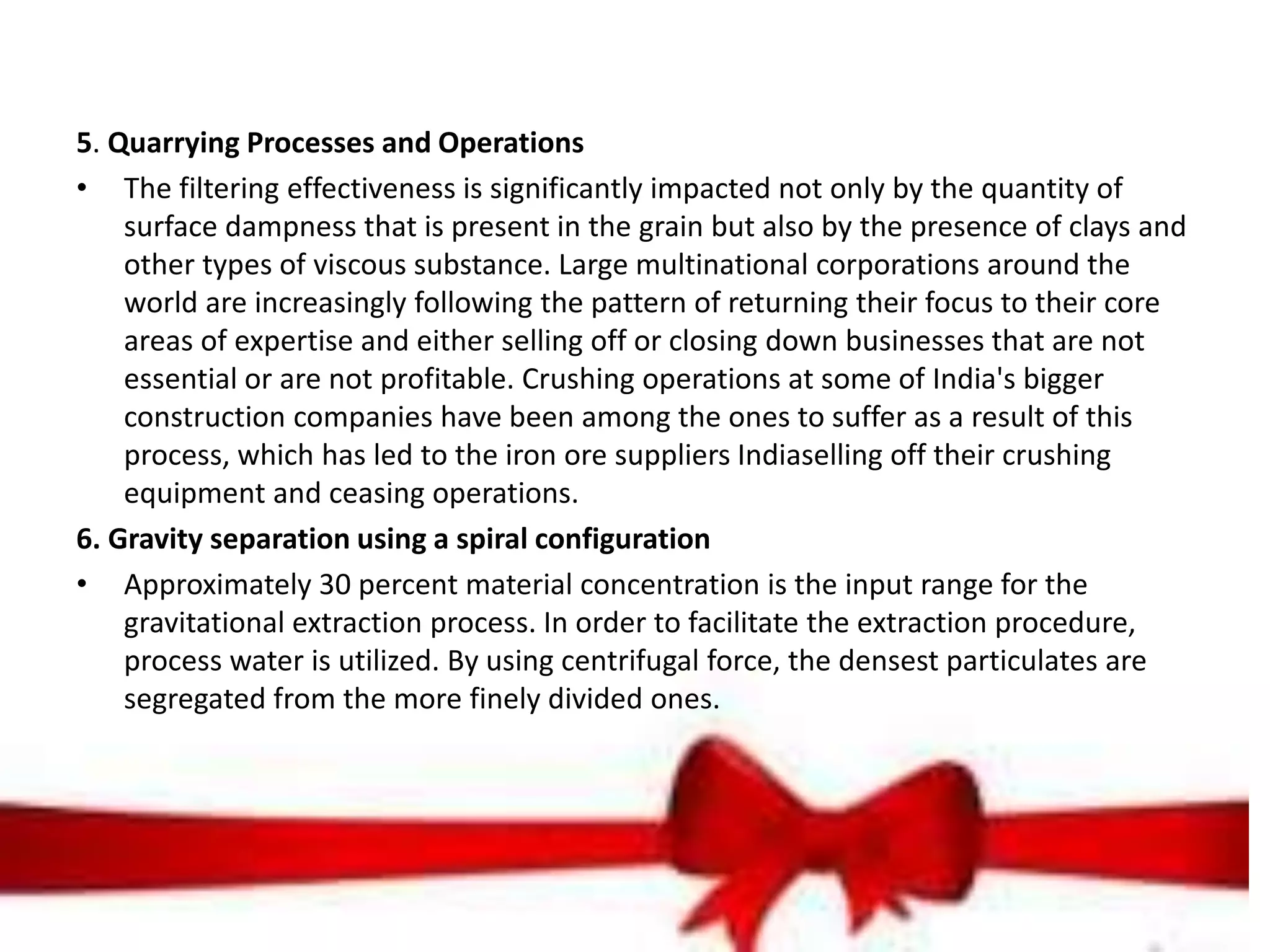 5. Quarrying Processes and Operations
• The filtering effectiveness is significantly impacted not only by the quantity of
surface dampness that is present in the grain but also by the presence of clays and
other types of viscous substance. Large multinational corporations around the
world are increasingly following the pattern of returning their focus to their core
areas of expertise and either selling off or closing down businesses that are not
essential or are not profitable. Crushing operations at some of India's bigger
construction companies have been among the ones to suffer as a result of this
process, which has led to the iron ore suppliers Indiaselling off their crushing
equipment and ceasing operations.
6. Gravity separation using a spiral configuration
• Approximately 30 percent material concentration is the input range for the
gravitational extraction process. In order to facilitate the extraction procedure,
process water is utilized. By using centrifugal force, the densest particulates are
segregated from the more finely divided ones.
 