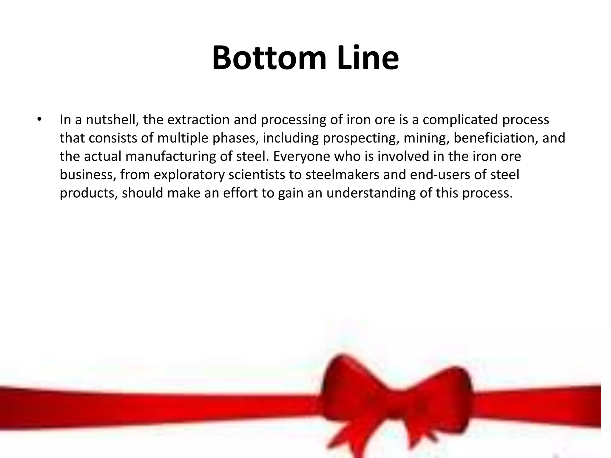 Bottom Line
• In a nutshell, the extraction and processing of iron ore is a complicated process
that consists of multiple phases, including prospecting, mining, beneficiation, and
the actual manufacturing of steel. Everyone who is involved in the iron ore
business, from exploratory scientists to steelmakers and end-users of steel
products, should make an effort to gain an understanding of this process.
 