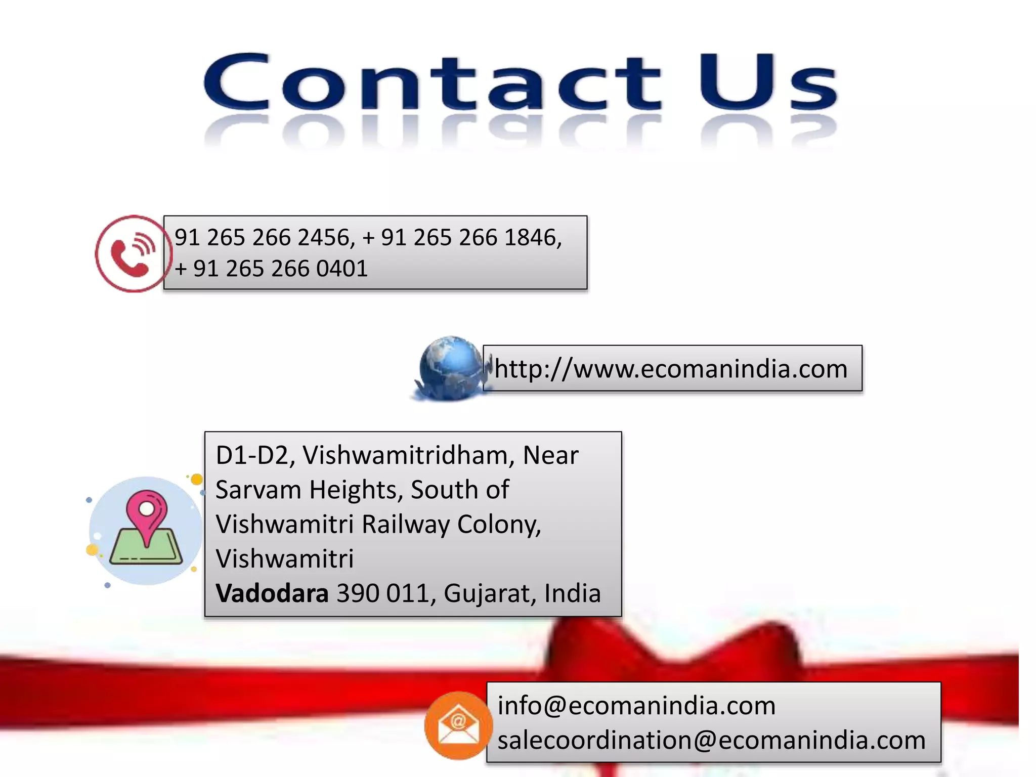 http://www.ecomanindia.com
D1-D2, Vishwamitridham, Near
Sarvam Heights, South of
Vishwamitri Railway Colony,
Vishwamitri
Vadodara 390 011, Gujarat, India
91 265 266 2456, + 91 265 266 1846,
+ 91 265 266 0401
info@ecomanindia.com
salecoordination@ecomanindia.com
 