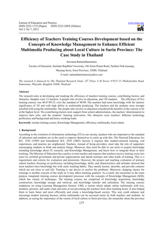 Journal of Education and Practice                                                                      www.iiste.org
ISSN 2222-1735 (Paper) ISSN 2222-288X (Online)
Vol 3, No 7, 2012


 Efficiency of Teachers Training Courses Development based on the
     Concepts of Knowledge Management to Enhance Efficient
 Multimedia Producing about Local Culture in Surin Province: The
                       Case Study in Thailand
                                             Suwanna Rattanathammatee
           Faculty of Education, Surindra Rajabhat University, 186 Surin-Prasat Road, Tambon Nok-mueang,
                                   Mueang Surin, Surin Province, 32000, Thailand
                                       E-mail: rattanathammatee@yahoo.com

The research is financed by The Thailand Research Fund. 14th Floor, S M Tower, 979/17-21 Phaholyothin Road,
Samsennai, Phayathi, Bangkok 10400, Thailand

Abstract
The research aims at developing and studying the efficiency of teachers training courses, contributing factors, and
obstacles. Samples were 15 teachers, 6 people who involve in education, and 150 students. The efficiency of five
training courses was 86.67/89.33, over the standard of 80/80. The teachers had more knowledge with the statistic
significance of .05 and with high ability in multimedia producing. The teachers and the students were strongly
satisfied with using the multimedia. The people who involve in education considered the benefits of the courses to be
at the highest level. The contributing factors were support from school administrators, the teachers’ determination to
improve their jobs, and the students’ learning motivation. The obstacles were teachers’ different technology
proficiency and background and heavy working loads.
Keywords: teacher training course, Knowledge Management, efficiency, multimedia, local culture

1. Background
According to the evolution of information technology (IT) in our society, teachers who are important to the standard
of education and students are in the need to improve themselves to catch up with this. The National Education Act
B.E. 2542 (1999) and Amendment B.E. 2545 (2002) Section 4 requires that student-centered learning, real
experiences, and practice are emphasized. Teachers, instead of being providers, must take the role of supporters
encouraging students to think and analyze things. Moreover, they must be able to use tools to acquire knowledge
including knowledge about IT, research, and Knowledge Management, and know how to integrate these in their
teaching. The Ministry of Education has a policy to train teacher and requires that teachers receive training every two
years by certified government and private organizations and attend seminars and other kinds of training. This is a
requirement and criteria for evaluation and promotion. However, the project and teaching evaluation of primary
school teachers focusing on proficiency including knowledge, skills, and characteristics and attitudes showed that
most teachers have knowledge but with static teaching habits. They mostly lecture, describe, and provide contents
which are not close to real life. Training is one device to resolve the problems. Moreover, skipping classes for
trainings is another concern of the study as it may affect teaching qualities. As a result, the researcher as the main
purpose integrated training courses development processes with the concepts of Knowledge Management (KM),
which has variety of techniques. The training courses are comprised of knowledge acquisition, knowledge
construction, knowledge storage and retrieval, and knowledge transfer and utilization. The training courses
emphasize on using Learning Management System: LMS, a system which adopts online multimedia with text,
numbers, pictures, and audio clips and aims at not preventing the teachers from their teaching hours. It also helped
them to learn faster and more efficiently and create a knowledge-based society. This way could enhance and
encourage student learning because online multimedia can be accessed easily by both teachers and students. In
addition, as seeing the importance of the variety of local culture in Surin province, the researcher chose the province
                                                         177
 
