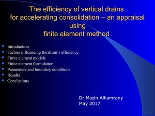 The efficiency of vertical drainsThe efficiency of vertical drains
for accelerating consolidation – an appraisalfor accelerating consolidation – an appraisal
usingusing
finite element methodfinite element method
 Introduction
 Factors influencing the drain’s efficiency.
 Finite element models
 Finite element formulation
 Parameters and boundary conditions
 Results
 Conclusions
Dr Mazin Alhamrany
May 2017
 